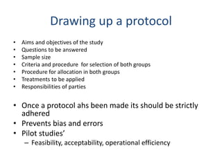 Drawing up a protocol
• Aims and objectives of the study
• Questions to be answered
• Sample size
• Criteria and procedure for selection of both groups
• Procedure for allocation in both groups
• Treatments to be applied
• Responsibilities of parties
• Once a protocol ahs been made its should be strictly
adhered
• Prevents bias and errors
• Pilot studies’
– Feasibility, acceptability, operational efficiency
 