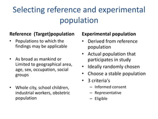 Selecting reference and experimental
population
Reference (Target)population
• Populations to which the
findings may be applicable
• As broad as mankind or
Limited to geographical area,
age, sex, occupation, social
groups
• Whole city, school children,
industrial workers, obstetric
population
Experimental population
• Derived from reference
population
• Actual population that
participates in study
• Ideally randomly chosen
• Choose a stable population
• 3 criteria's
– Informed consent
– Representative
– Eligible
 