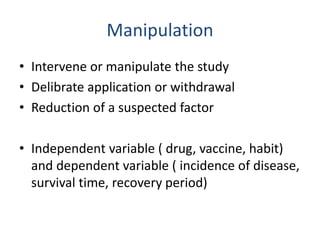 Manipulation
• Intervene or manipulate the study
• Delibrate application or withdrawal
• Reduction of a suspected factor
• Independent variable ( drug, vaccine, habit)
and dependent variable ( incidence of disease,
survival time, recovery period)
 
