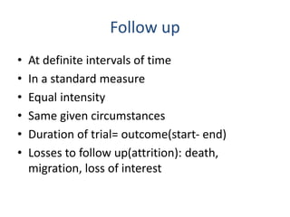 Follow up
• At definite intervals of time
• In a standard measure
• Equal intensity
• Same given circumstances
• Duration of trial= outcome(start- end)
• Losses to follow up(attrition): death,
migration, loss of interest
 
