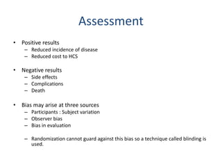 Assessment
• Positive results
– Reduced incidence of disease
– Reduced cost to HCS
• Negative results
– Side effects
– Complications
– Death
• Bias may arise at three sources
– Participants : Subject variation
– Observer bias
– Bias in evaluation
– Randomization cannot guard against this bias so a technique called blinding is
used.
 