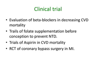 Clinical trial
• Evaluation of beta-blockers in decreasing CVD
mortality
• Trails of folate supplementation before
conception to prevent NTD.
• Trials of Aspirin in CVD mortality
• RCT of coronary bypass surgery in MI.
 
