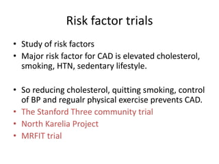 Risk factor trials
• Study of risk factors
• Major risk factor for CAD is elevated cholesterol,
smoking, HTN, sedentary lifestyle.
• So reducing cholesterol, quitting smoking, control
of BP and regualr physical exercise prevents CAD.
• The Stanford Three community trial
• North Karelia Project
• MRFIT trial
 
