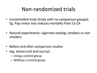 Non-randomized trials
• Uncontrolled trials (trials with no comparison groups).
Eg. Pap smear test reduces mortality from Cx CA
• Natural experiments: cigerrete smokig: smokers vs non
smokers
• Before and after comparison studies
• (eg. James Lind and scurvy)
– Using a control group
– Without a control group
 