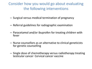 Consider how you would go about evaluating
the following interventions
– Surgical versus medical termination of pregnancy
– Referral guidelines for radiographic examination
– Paracetamol and/or ibuprofen for treating children with
fever
– Nurse counsellors as an alternative to clinical geneticists
for genetic counselling
– Single dose of chemotherapy versus radiotherapy treating
testicular cancer Cervical cancer vaccine
 
