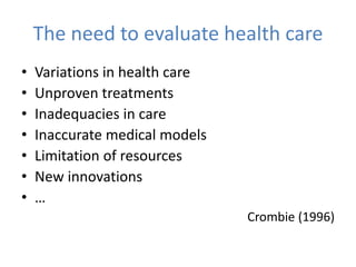 The need to evaluate health care
• Variations in health care
• Unproven treatments
• Inadequacies in care
• Inaccurate medical models
• Limitation of resources
• New innovations
• …
Crombie (1996)
 