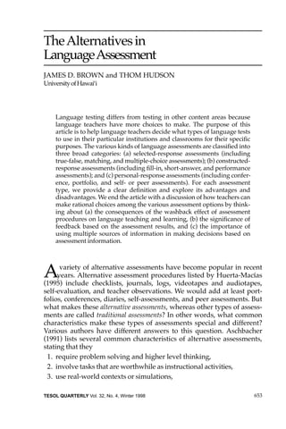 653TESOL QUARTERLY Vol. 32, No. 4, Winter 1998
TheAlternativesin
LanguageAssessment
JAMES D. BROWN and THOM HUDSON
UniversityofHawai‘i
Language testing differs from testing in other content areas because
language teachers have more choices to make. The purpose of this
article is to help language teachers decide what types of language tests
to use in their particular institutions and classrooms for their speciﬁc
purposes. The various kinds of language assessments are classiﬁed into
three broad categories: (a) selected-response assessments (including
true-false, matching, and multiple-choice assessments); (b) constructed-
response assessments (including ﬁll-in, short-answer, and performance
assessments); and (c) personal-response assessments (including confer-
ence, portfolio, and self- or peer assessments). For each assessment
type, we provide a clear deﬁnition and explore its advantages and
disadvantages. We end the article with a discussion of how teachers can
make rational choices among the various assessment options by think-
ing about (a) the consequences of the washback effect of assessment
procedures on language teaching and learning, (b) the signiﬁcance of
feedback based on the assessment results, and (c) the importance of
using multiple sources of information in making decisions based on
assessment information.
Avariety of alternative assessments have become popular in recent
years. Alternative assessment procedures listed by Huerta-Macías
(1995) include checklists, journals, logs, videotapes and audiotapes,
self-evaluation, and teacher observations. We would add at least port-
folios, conferences, diaries, self-assessments, and peer assessments. But
what makes these alternative assessments, whereas other types of assess-
ments are called traditional assessments? In other words, what common
characteristics make these types of assessments special and different?
Various authors have different answers to this question. Aschbacher
(1991) lists several common characteristics of alternative assessments,
stating that they
1. require problem solving and higher level thinking,
2. involve tasks that are worthwhile as instructional activities,
3. use real-world contexts or simulations,
 