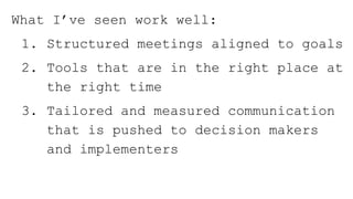 What I’ve seen work well:
1. Structured meetings aligned to goals
2. Tools that are in the right place at
the right time
3. Tailored and measured communication
that is pushed to decision makers
and implementers
 