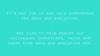 It’s our job to not only understand
the data and analytics…
But also to help ensure our
colleagues understand, value and
learn from data and analytics too.
 