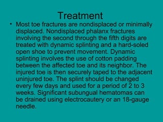 Treatment
• Most toe fractures are nondisplaced or minimally
displaced. Nondisplaced phalanx fractures
involving the second through the fifth digits are
treated with dynamic splinting and a hard-soled
open shoe to prevent movement. Dynamic
splinting involves the use of cotton padding
between the affected toe and its neighbor. The
injured toe is then securely taped to the adjacent
uninjured toe. The splint should be changed
every few days and used for a period of 2 to 3
weeks. Significant subungual hematomas can
be drained using electrocautery or an 18-gauge
needle.
 