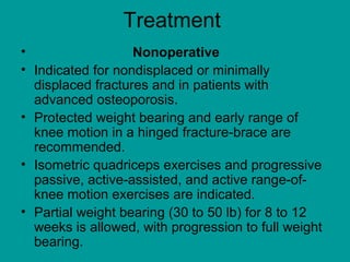 Treatment
• Nonoperative
• Indicated for nondisplaced or minimally
displaced fractures and in patients with
advanced osteoporosis.
• Protected weight bearing and early range of
knee motion in a hinged fracture-brace are
recommended.
• Isometric quadriceps exercises and progressive
passive, active-assisted, and active range-of-
knee motion exercises are indicated.
• Partial weight bearing (30 to 50 lb) for 8 to 12
weeks is allowed, with progression to full weight
bearing.
 
