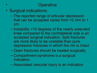• Operative
• Surgical indications:
– The reported range of articular depression
that can be accepted varies from <2 mm to 1
cm.
– Instability >10 degrees of the nearly extended
knee compared to the contralateral side is an
accepted surgical indication. Split fractures
are more likely to be unstable than pure
depression fractures in which the rim is intact
– Open fractures should be treated surgically.
– Compartment syndrome is a surgical
indication.
– Associated vascular injury is an indication
 