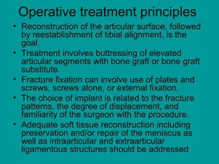 Operative treatment principles
• Reconstruction of the articular surface, followed
by reestablishment of tibial alignment, is the
goal.
• Treatment involves buttressing of elevated
articular segments with bone graft or bone graft
substitute.
• Fracture fixation can involve use of plates and
screws, screws alone, or external fixation.
• The choice of implant is related to the fracture
patterns, the degree of displacement, and
familiarity of the surgeon with the procedure.
• Adequate soft tissue reconstruction including
preservation and/or repair of the meniscus as
well as intraarticular and extraarticular
ligamentous structures should be addressed
 