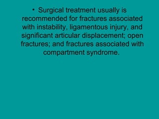 • Surgical treatment usually is
recommended for fractures associated
with instability, ligamentous injury, and
significant articular displacement; open
fractures; and fractures associated with
compartment syndrome.
 