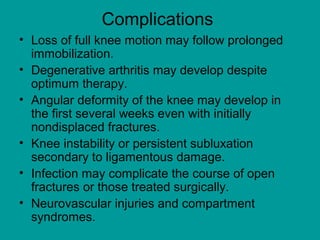 Complications
• Loss of full knee motion may follow prolonged
immobilization.
• Degenerative arthritis may develop despite
optimum therapy.
• Angular deformity of the knee may develop in
the first several weeks even with initially
nondisplaced fractures.
• Knee instability or persistent subluxation
secondary to ligamentous damage.
• Infection may complicate the course of open
fractures or those treated surgically.
• Neurovascular injuries and compartment
syndromes.
 