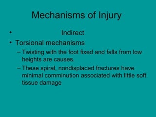 Mechanisms of Injury
• Indirect
• Torsional mechanisms
– Twisting with the foot fixed and falls from low
heights are causes.
– These spiral, nondisplaced fractures have
minimal comminution associated with little soft
tissue damage
 