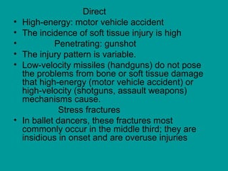 Direct
• High-energy: motor vehicle accident
• The incidence of soft tissue injury is high
• Penetrating: gunshot
• The injury pattern is variable.
• Low-velocity missiles (handguns) do not pose
the problems from bone or soft tissue damage
that high-energy (motor vehicle accident) or
high-velocity (shotguns, assault weapons)
mechanisms cause.
Stress fractures
• In ballet dancers, these fractures most
commonly occur in the middle third; they are
insidious in onset and are overuse injuries
 
