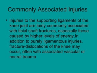 Commonly Associated Injuries
• Injuries to the supporting ligaments of the
knee joint are fairly commonly associated
with tibial shaft fractures, especially those
caused by higher levels of energy.In
addition to purely ligamentous injuries,
fracture-dislocations of the knee may
occur, often with associated vascular or
neural trauma
 