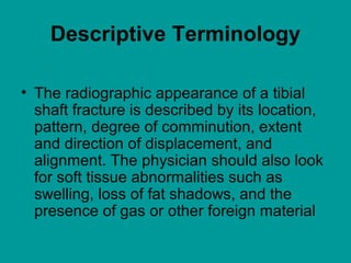 Descriptive Terminology
• The radiographic appearance of a tibial
shaft fracture is described by its location,
pattern, degree of comminution, extent
and direction of displacement, and
alignment. The physician should also look
for soft tissue abnormalities such as
swelling, loss of fat shadows, and the
presence of gas or other foreign material
 