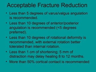Acceptable Fracture Reduction
• Less than 5 degrees of varus/valgus angulation
is recommended.
• Less than 10 degrees of anterior/posterior
angulation is recommended (<5 degrees
preferred).
• Less than 10 degrees of rotational deformity is
recommended, with external rotation better
tolerated than internal rotation.
• Less than 1 cm of shortening; 5 mm of
distraction may delay healing 8 to 12 months.
• More than 50% cortical contact is recommended
 