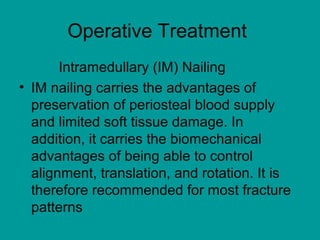 Operative Treatment
Intramedullary (IM) Nailing
• IM nailing carries the advantages of
preservation of periosteal blood supply
and limited soft tissue damage. In
addition, it carries the biomechanical
advantages of being able to control
alignment, translation, and rotation. It is
therefore recommended for most fracture
patterns
 