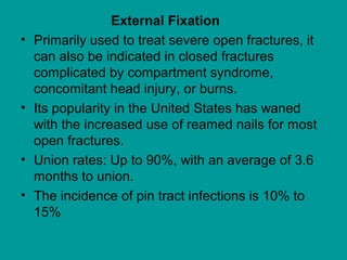 External Fixation
• Primarily used to treat severe open fractures, it
can also be indicated in closed fractures
complicated by compartment syndrome,
concomitant head injury, or burns.
• Its popularity in the United States has waned
with the increased use of reamed nails for most
open fractures.
• Union rates: Up to 90%, with an average of 3.6
months to union.
• The incidence of pin tract infections is 10% to
15%
 