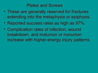 Plates and Screws
• These are generally reserved for fractures
extending into the metaphysis or epiphysis.
• Reported success rates as high as 97%.
• Complication rates of infection, wound
breakdown, and malunion or nonunion
increase with higher-energy injury patterns.
 