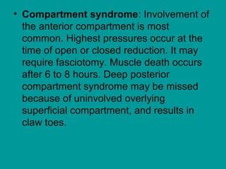 • Compartment syndrome: Involvement of
the anterior compartment is most
common. Highest pressures occur at the
time of open or closed reduction. It may
require fasciotomy. Muscle death occurs
after 6 to 8 hours. Deep posterior
compartment syndrome may be missed
because of uninvolved overlying
superficial compartment, and results in
claw toes.
 