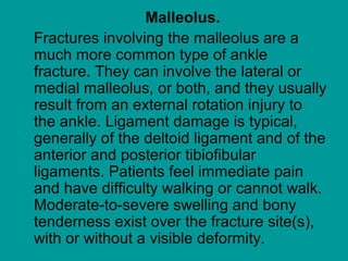 Malleolus.
Fractures involving the malleolus are a
much more common type of ankle
fracture. They can involve the lateral or
medial malleolus, or both, and they usually
result from an external rotation injury to
the ankle. Ligament damage is typical,
generally of the deltoid ligament and of the
anterior and posterior tibiofibular
ligaments. Patients feel immediate pain
and have difficulty walking or cannot walk.
Moderate-to-severe swelling and bony
tenderness exist over the fracture site(s),
with or without a visible deformity.
 