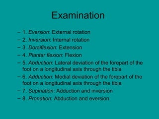 Examination
– 1. Eversion: External rotation
– 2. Inversion: Internal rotation
– 3. Dorsiflexion: Extension
– 4. Plantar flexion: Flexion
– 5. Abduction: Lateral deviation of the forepart of the
foot on a longitudinal axis through the tibia
– 6. Adduction: Medial deviation of the forepart of the
foot on a longitudinal axis through the tibia
– 7. Supination: Adduction and inversion
– 8. Pronation: Abduction and eversion
 