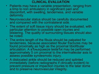 CLINICAL EVALUATION
• Patients may have a variable presentation, ranging from
a limp to non ambulatory in significant pain and
discomfort, with swelling, tenderness, and variable
deformity.
• Neurovascular status should be carefully documented
and compared with the contralateral side.
• The extent of soft tissue injury should be evaluated, with
particular attention to possible open injuries and
blistering. The quality of surrounding tissues should also
be noted.
• The entire length of the fibula should be palpated for
tenderness, because associated fibular fractures may be
found proximally as high as the proximal tibiofibular
articulation. A вЂњsqueeze testвЂќ may be performed
approximately 5 cm proximal to the intermalleolar axis to
assess possible syndesmotic injury.
• A dislocated ankle should be reduced and splinted
immediately (before radiographs if clinically evident) to
prevent pressure or impaction injuries to the talar dome
and to preserve neurovascular integrity.
 