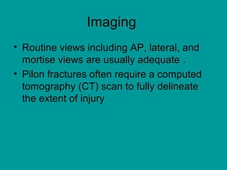 Imaging
• Routine views including AP, lateral, and
mortise views are usually adequate .
• Pilon fractures often require a computed
tomography (CT) scan to fully delineate
the extent of injury
 