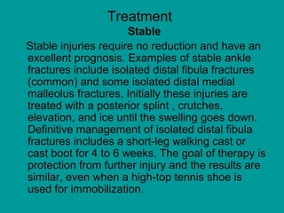 Treatment
Stable
Stable injuries require no reduction and have an
excellent prognosis. Examples of stable ankle
fractures include isolated distal fibula fractures
(common) and some isolated distal medial
malleolus fractures. Initially these injuries are
treated with a posterior splint , crutches,
elevation, and ice until the swelling goes down.
Definitive management of isolated distal fibula
fractures includes a short-leg walking cast or
cast boot for 4 to 6 weeks. The goal of therapy is
protection from further injury and the results are
similar, even when a high-top tennis shoe is
used for immobilization.
 