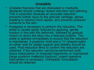 Unstable
• Unstable fractures that are dislocated or markedly
displaced should undergo closed reduction and splinting.
This is essential, because an accurate reduction
prevents further injury to the articular cartilage, allows
swelling to resolve more rapidly, and prevents pressure
ischemia to the skin.
• Analgesia is necessary to perform the reduction. The
ankle is usually easily reduced by applying gentle
traction in line with the deformity, followed by gradual
motion to return the talus into a reduced position. The
ankle is splinted immediately to ensure that the reduction
is maintained. A posterior mold and a "U"-shaped splint
on either side for added support and stability should be
used. Post-reduction films to confirm the reduction are
obtained. If the reduction cannot be performed (soft-
tissue interposition or impacted fragments) or maintained
(large posterior malleolus fracture), urgent operative
intervention is necessary. Orthopedic consultation
should be obtained
 