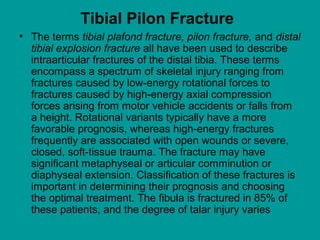 • The terms tibial plafond fracture, pilon fracture, and distal
tibial explosion fracture all have been used to describe
intraarticular fractures of the distal tibia. These terms
encompass a spectrum of skeletal injury ranging from
fractures caused by low-energy rotational forces to
fractures caused by high-energy axial compression
forces arising from motor vehicle accidents or falls from
a height. Rotational variants typically have a more
favorable prognosis, whereas high-energy fractures
frequently are associated with open wounds or severe,
closed, soft-tissue trauma. The fracture may have
significant metaphyseal or articular comminution or
diaphyseal extension. Classification of these fractures is
important in determining their prognosis and choosing
the optimal treatment. The fibula is fractured in 85% of
these patients, and the degree of talar injury varies
Tibial Pilon Fracture
 
