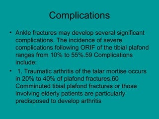 Complications
• Ankle fractures may develop several significant
complications. The incidence of severe
complications following ORIF of the tibial plafond
ranges from 10% to 55%.59 Complications
include:
• 1. Traumatic arthritis of the talar mortise occurs
in 20% to 40% of plafond fractures.60
Comminuted tibial plafond fractures or those
involving elderly patients are particularly
predisposed to develop arthritis
 