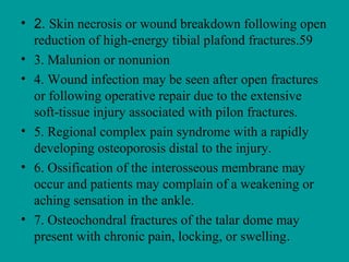 • 2. Skin necrosis or wound breakdown following open
reduction of high-energy tibial plafond fractures.59
• 3. Malunion or nonunion
• 4. Wound infection may be seen after open fractures
or following operative repair due to the extensive
soft-tissue injury associated with pilon fractures.
• 5. Regional complex pain syndrome with a rapidly
developing osteoporosis distal to the injury.
• 6. Ossification of the interosseous membrane may
occur and patients may complain of a weakening or
aching sensation in the ankle.
• 7. Osteochondral fractures of the talar dome may
present with chronic pain, locking, or swelling.
 