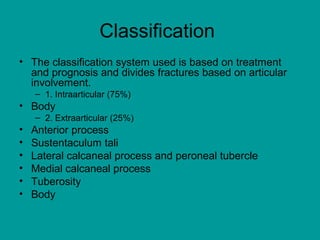 Classification
• The classification system used is based on treatment
and prognosis and divides fractures based on articular
involvement.
– 1. Intraarticular (75%)
• Body
– 2. Extraarticular (25%)
• Anterior process
• Sustentaculum tali
• Lateral calcaneal process and peroneal tubercle
• Medial calcaneal process
• Tuberosity
• Body
 