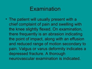 Examination
• The patient will usually present with a
chief complaint of pain and swelling with
the knee slightly flexed. On examination,
there frequently is an abrasion indicating
the point of impact, along with an effusion
and reduced range of motion secondary to
pain. Valgus or varus deformity indicates a
depressed fracture. A thorough
neurovascular examination is indicated.
 