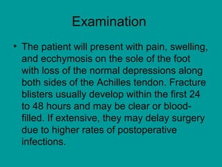 Examination
• The patient will present with pain, swelling,
and ecchymosis on the sole of the foot
with loss of the normal depressions along
both sides of the Achilles tendon. Fracture
blisters usually develop within the first 24
to 48 hours and may be clear or blood-
filled. If extensive, they may delay surgery
due to higher rates of postoperative
infections.
 