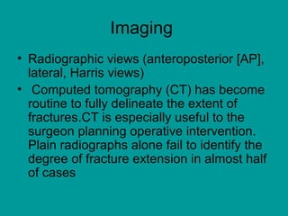 Imaging
• Radiographic views (anteroposterior [AP],
lateral, Harris views)
• Computed tomography (CT) has become
routine to fully delineate the extent of
fractures.CT is especially useful to the
surgeon planning operative intervention.
Plain radiographs alone fail to identify the
degree of fracture extension in almost half
of cases
 