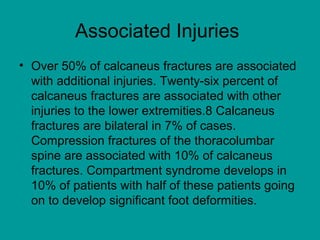 Associated Injuries
• Over 50% of calcaneus fractures are associated
with additional injuries. Twenty-six percent of
calcaneus fractures are associated with other
injuries to the lower extremities.8 Calcaneus
fractures are bilateral in 7% of cases.
Compression fractures of the thoracolumbar
spine are associated with 10% of calcaneus
fractures. Compartment syndrome develops in
10% of patients with half of these patients going
on to develop significant foot deformities.
 
