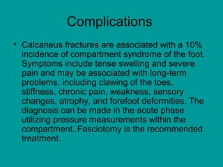 Complications
• Calcaneus fractures are associated with a 10%
incidence of compartment syndrome of the foot.
Symptoms include tense swelling and severe
pain and may be associated with long-term
problems, including clawing of the toes,
stiffness, chronic pain, weakness, sensory
changes, atrophy, and forefoot deformities. The
diagnosis can be made in the acute phase
utilizing pressure measurements within the
compartment. Fasciotomy is the recommended
treatment.
 