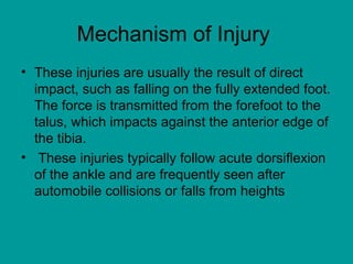 Mechanism of Injury
• These injuries are usually the result of direct
impact, such as falling on the fully extended foot.
The force is transmitted from the forefoot to the
talus, which impacts against the anterior edge of
the tibia.
• These injuries typically follow acute dorsiflexion
of the ankle and are frequently seen after
automobile collisions or falls from heights
 