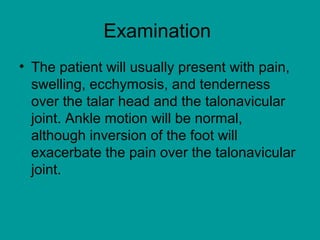 Examination
• The patient will usually present with pain,
swelling, ecchymosis, and tenderness
over the talar head and the talonavicular
joint. Ankle motion will be normal,
although inversion of the foot will
exacerbate the pain over the talonavicular
joint.
 