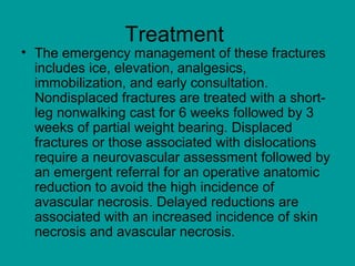 Treatment
• The emergency management of these fractures
includes ice, elevation, analgesics,
immobilization, and early consultation.
Nondisplaced fractures are treated with a short-
leg nonwalking cast for 6 weeks followed by 3
weeks of partial weight bearing. Displaced
fractures or those associated with dislocations
require a neurovascular assessment followed by
an emergent referral for an operative anatomic
reduction to avoid the high incidence of
avascular necrosis. Delayed reductions are
associated with an increased incidence of skin
necrosis and avascular necrosis.
 