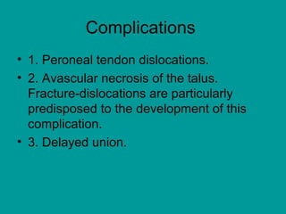 Complications
• 1. Peroneal tendon dislocations.
• 2. Avascular necrosis of the talus.
Fracture-dislocations are particularly
predisposed to the development of this
complication.
• 3. Delayed union.
 