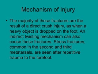 Mechanism of Injury
• The majority of these fractures are the
result of a direct crush injury, as when a
heavy object is dropped on the foot. An
indirect twisting mechanism can also
cause these fractures. Stress fractures,
common in the second and third
metatarsals, are seen after repetitive
trauma to the forefoot.
 