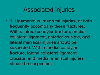 Associated Injuries
• 1. Ligamentous, meniscal injuries, or both
frequently accompany these fractures.
With a lateral condylar fracture, medial
collateral ligament, anterior cruciate, and
lateral meniscal injuries should be
suspected. With a medial condylar
fracture, lateral collateral ligament,
cruciate, and medial meniscal injuries
should be suspected.
 