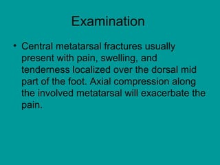 Examination
• Central metatarsal fractures usually
present with pain, swelling, and
tenderness localized over the dorsal mid
part of the foot. Axial compression along
the involved metatarsal will exacerbate the
pain.
 
